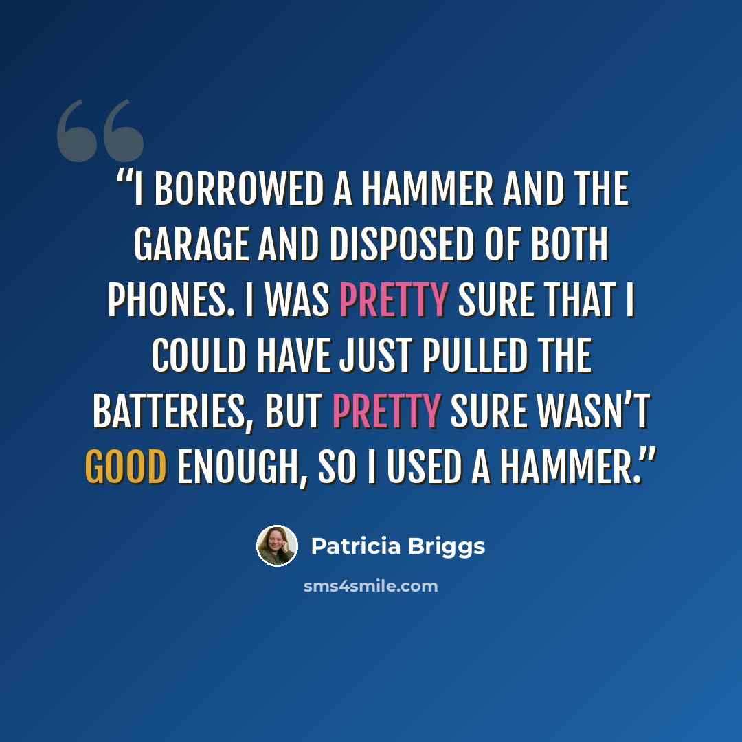“I borrowed a hammer and the garage and disposed of both phones. I was pretty sure that I could have just pulled the batteries, but pretty sure wasn’t good enough, so I used a hammer.” quote by Patricia Briggs