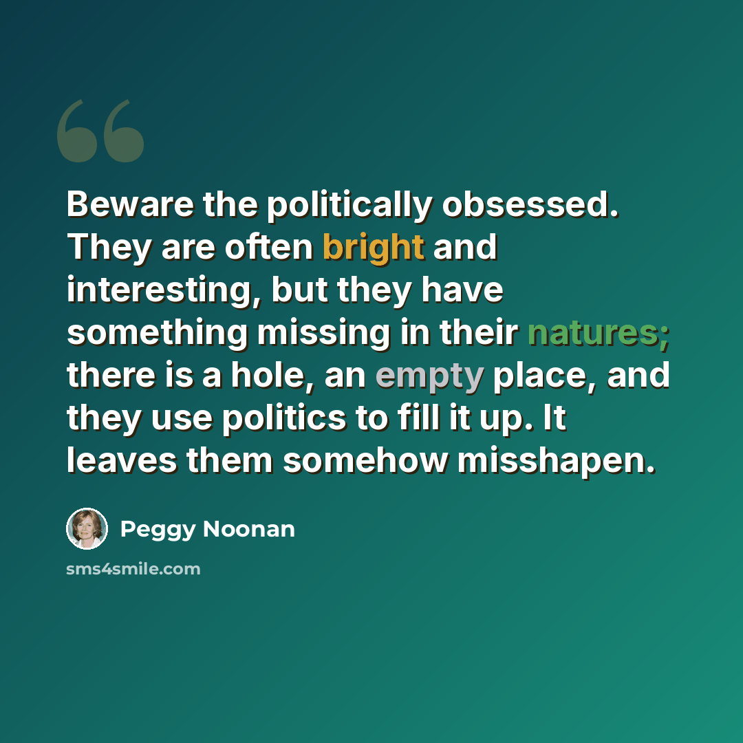 “Beware the politically obsessed. They are often bright and interesting, but they have something missing in their natures; there is a hole, an empty place, and they use politics to fill it up. It leaves them somehow misshapen.” quote by Peggy Noonan