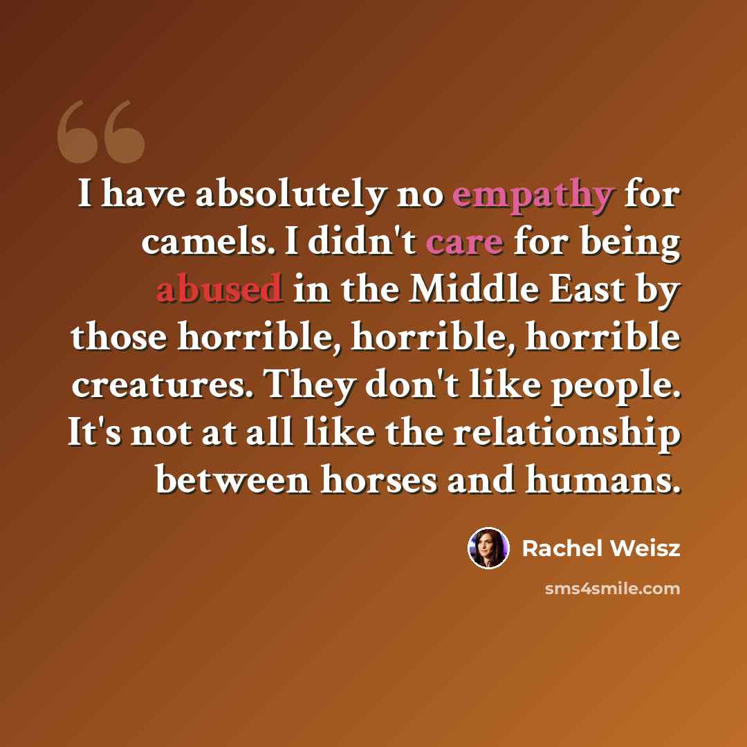 “I have absolutely no empathy for camels. I didn't care for being abused in the Middle East by those horrible, horrible, horrible creatures. They don't like people. It's not at all like the relationship between horses and humans.” quote by Rachel Weisz