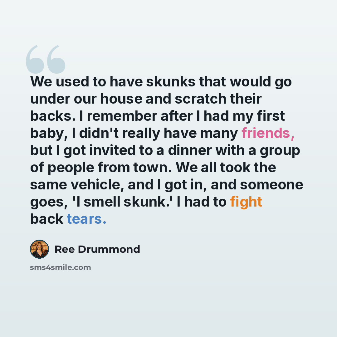 “We used to have skunks that would go under our house and scratch their backs. I remember after I had my first baby, I didn't really have many friends, but I got invited to a dinner with a group of people from town. We all took the same vehicle, and I got in, and someone goes, 'I smell skunk.' I…” quote by Ree Drummond