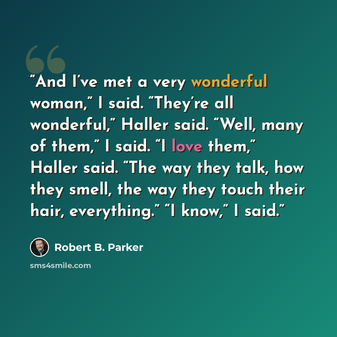 “And I’ve met a very wonderful woman,” I said. “They’re all wonderful,” Haller said. “Well, many of them,” I said. “I love them,” Haller said. “The way they talk, how they smell, the way they touch their hair, everything.” “I know,” I said.” quote by Robert B. Parker