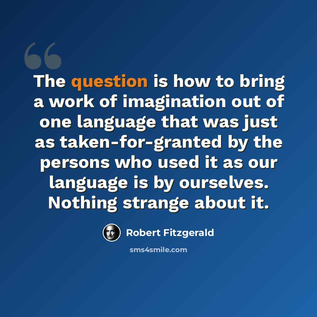 “The question is how to bring a work of imagination out of one language that was just as taken-for-granted by the persons who used it as our language is by ourselves. Nothing strange about it.” quote by Robert Fitzgerald