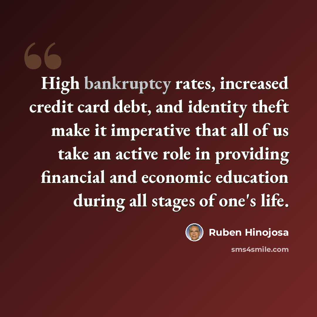 “High bankruptcy rates, increased credit card debt, and identity theft make it imperative that all of us take an active role in providing financial and economic education during all stages of one's life.” quote by Ruben Hinojosa