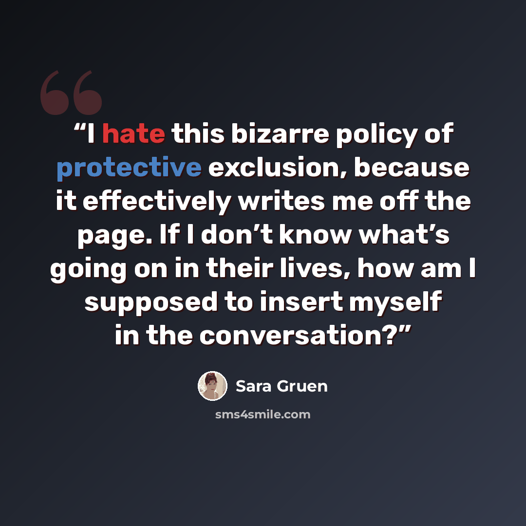 “I hate this bizarre policy of protective exclusion, because it effectively writes me off the page. If I don’t know what’s going on in their lives, how am I supposed to insert myself in the conversation?” quote by Sara Gruen