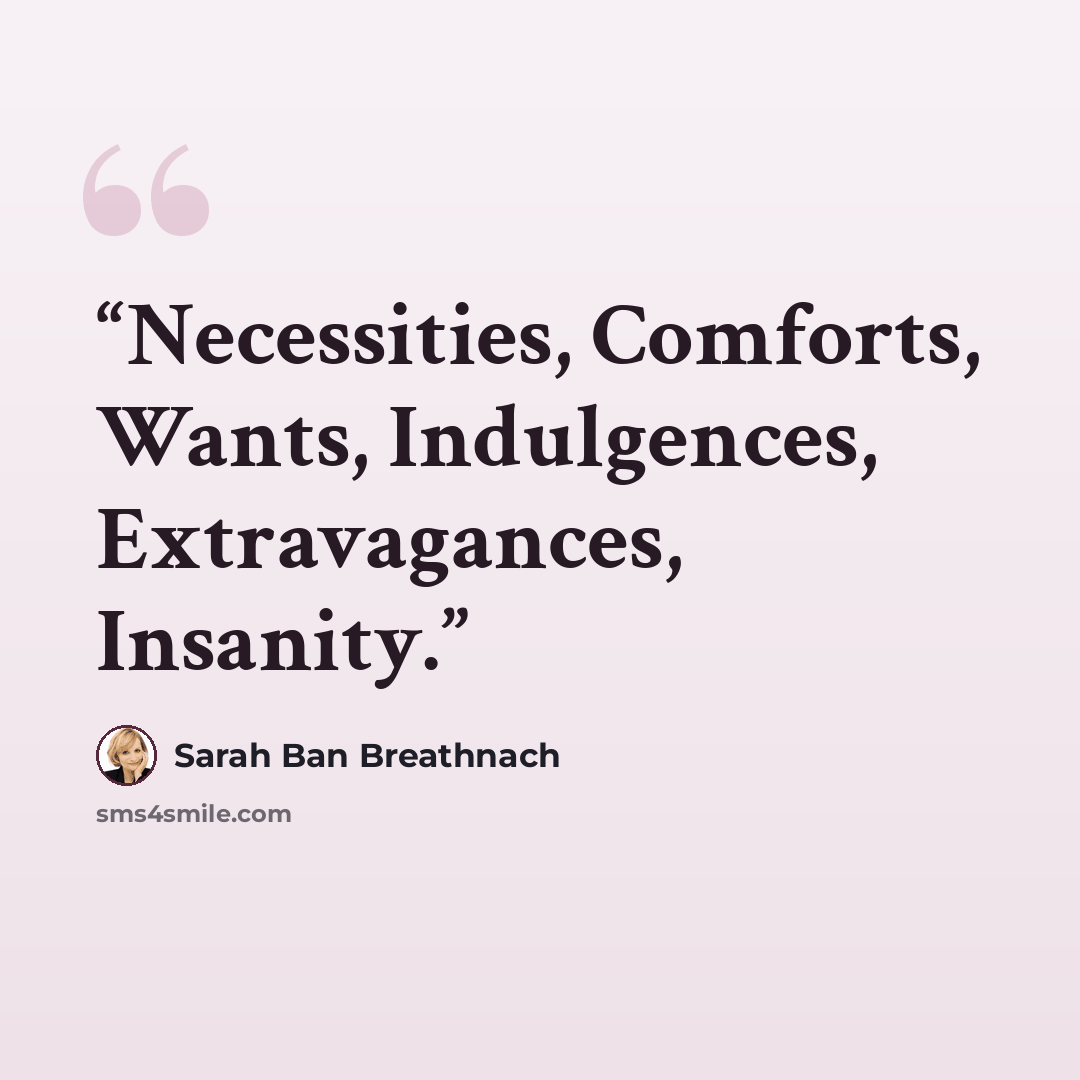 “Necessities, Comforts, Wants, Indulgences, Extravagances, Insanity.” quote by Sarah Ban Breathnach