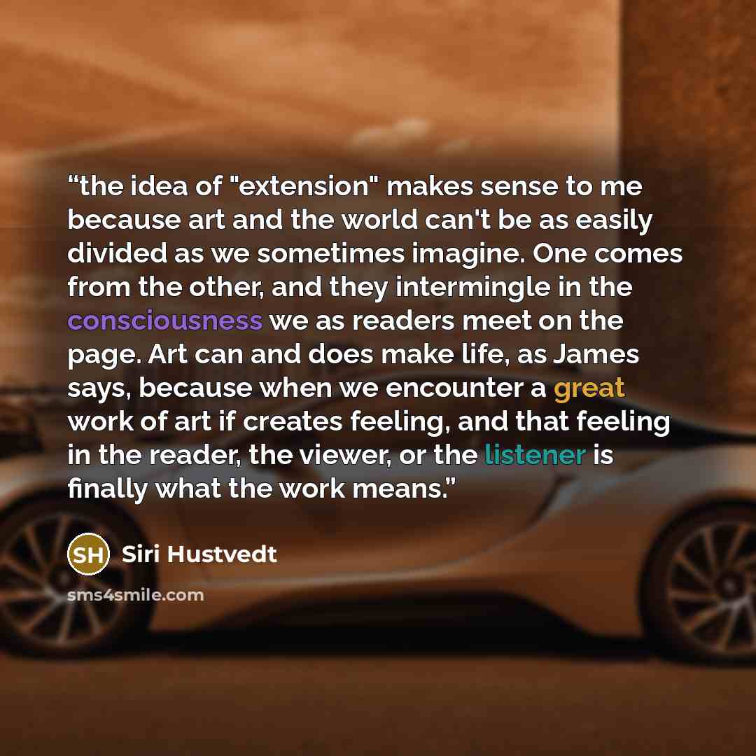 “the idea of "extension" makes sense to me because art and the world can't be as easily divided as we sometimes imagine. One comes from the other, and they intermingle in the consciousness we as readers meet on the page. Art can and does make life, as James says, because when we encounter a great…” quote by Siri Hustvedt