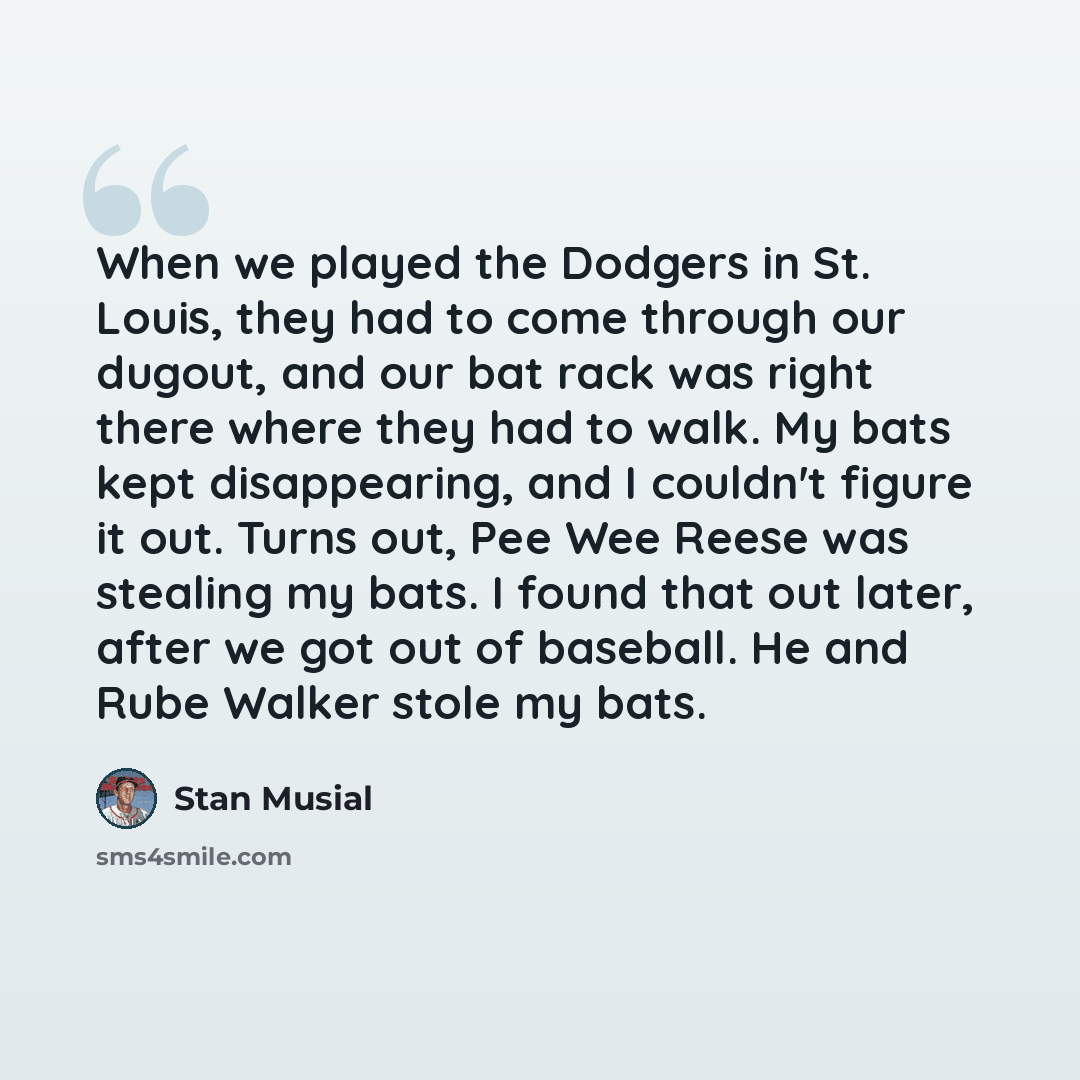 “When we played the Dodgers in St. Louis, they had to come through our dugout, and our bat rack was right there where they had to walk. My bats kept disappearing, and I couldn't figure it out. Turns out, Pee Wee Reese was stealing my bats. I found that out later, after we got out of baseball. He…” quote by Stan Musial