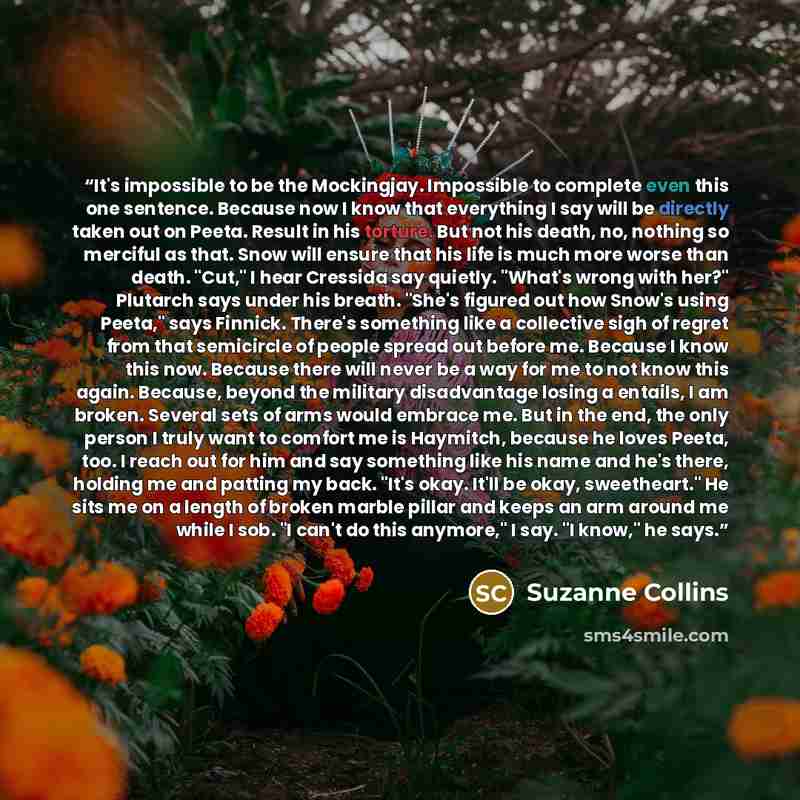 “It's impossible to be the Mockingjay. Impossible to complete even this one sentence. Because now I know that everything I say will be directly taken out on Peeta. Result in his torture. But not his death, no, nothing so merciful as that. Snow will ensure that his life is much more worse than…” quote by Suzanne Collins