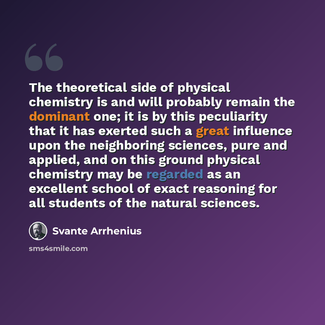 “The theoretical side of physical chemistry is and will probably remain the dominant one; it is by this peculiarity that it has exerted such a great influence upon the neighboring sciences, pure and applied, and on this ground physical chemistry may be regarded as an excellent school of exact…” quote by Svante Arrhenius