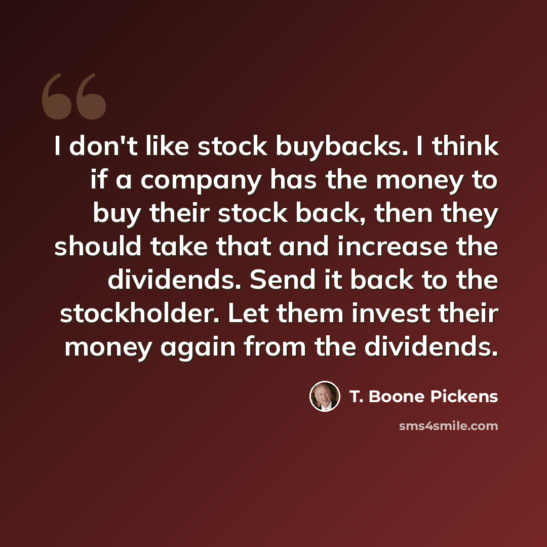 “I don't like stock buybacks. I think if a company has the money to buy their stock back, then they should take that and increase the dividends. Send it back to the stockholder. Let them invest their money again from the dividends.” quote by T. Boone Pickens