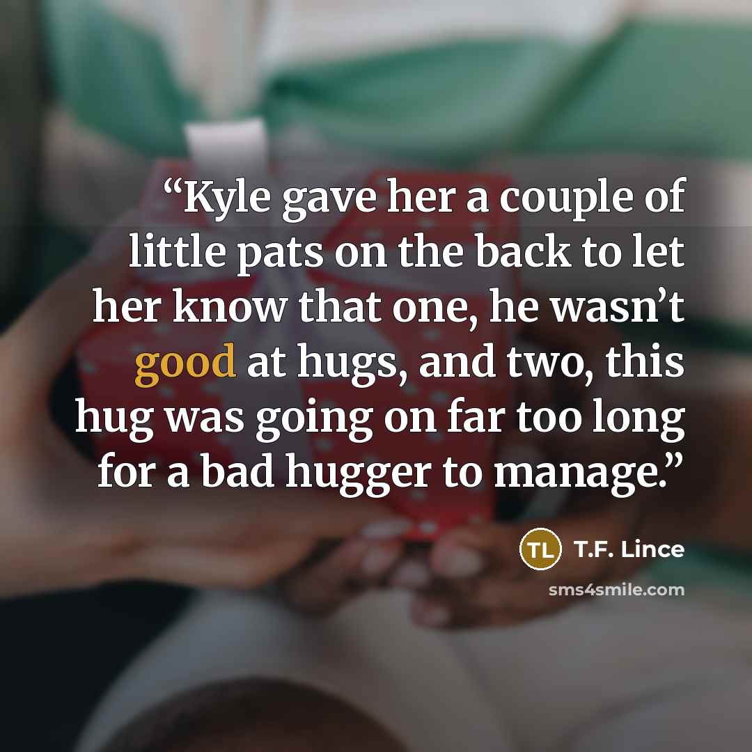 “Kyle gave her a couple of little pats on the back to let her know that one, he wasn’t good at hugs, and two, this hug was going on far too long for a bad hugger to manage.” quote by T.F. Lince