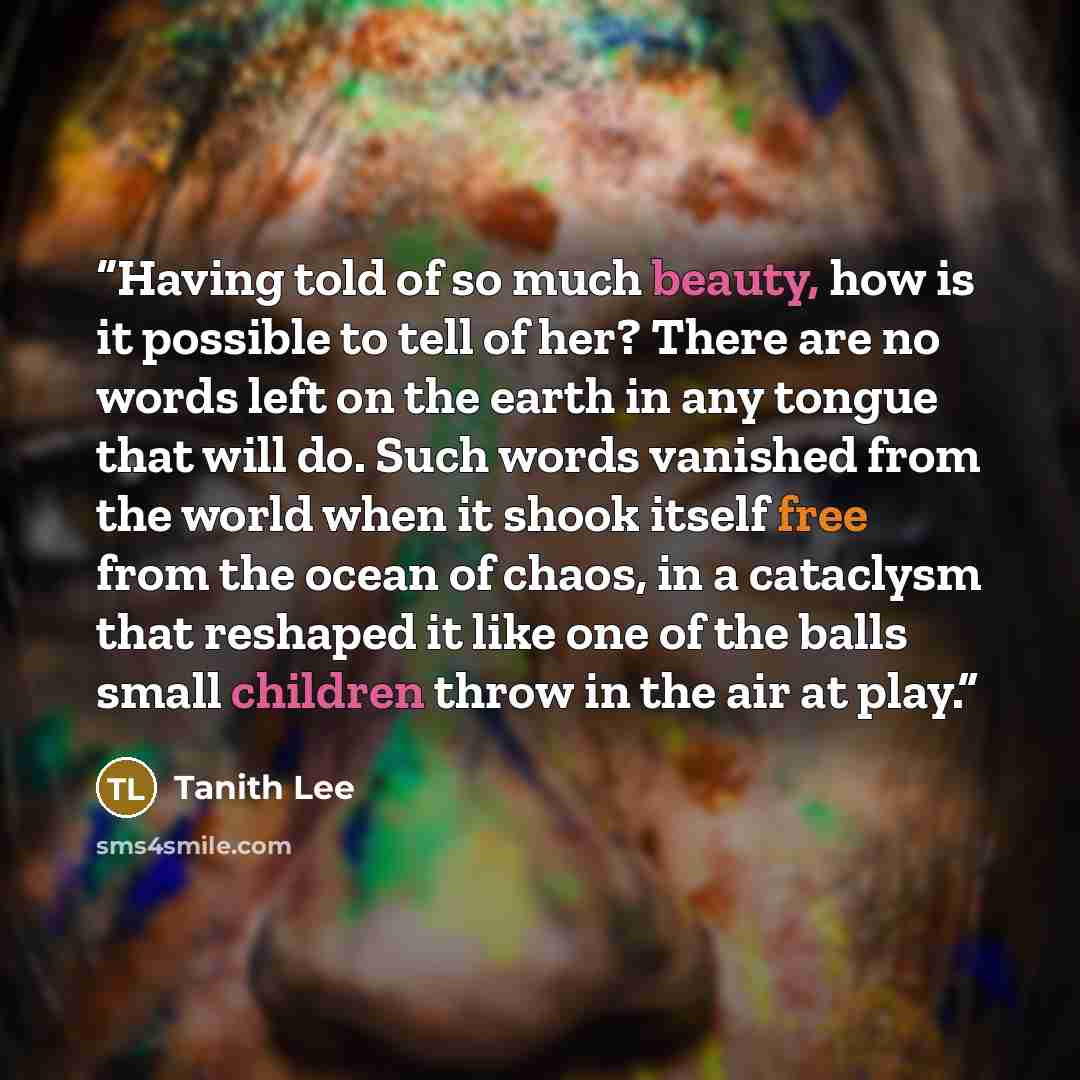 “Having told of so much beauty, how is it possible to tell of her? There are no words left on the earth in any tongue that will do. Such words vanished from the world when it shook itself free from the ocean of chaos, in a cataclysm that reshaped it like one of the balls small children throw in the…” quote by Tanith Lee