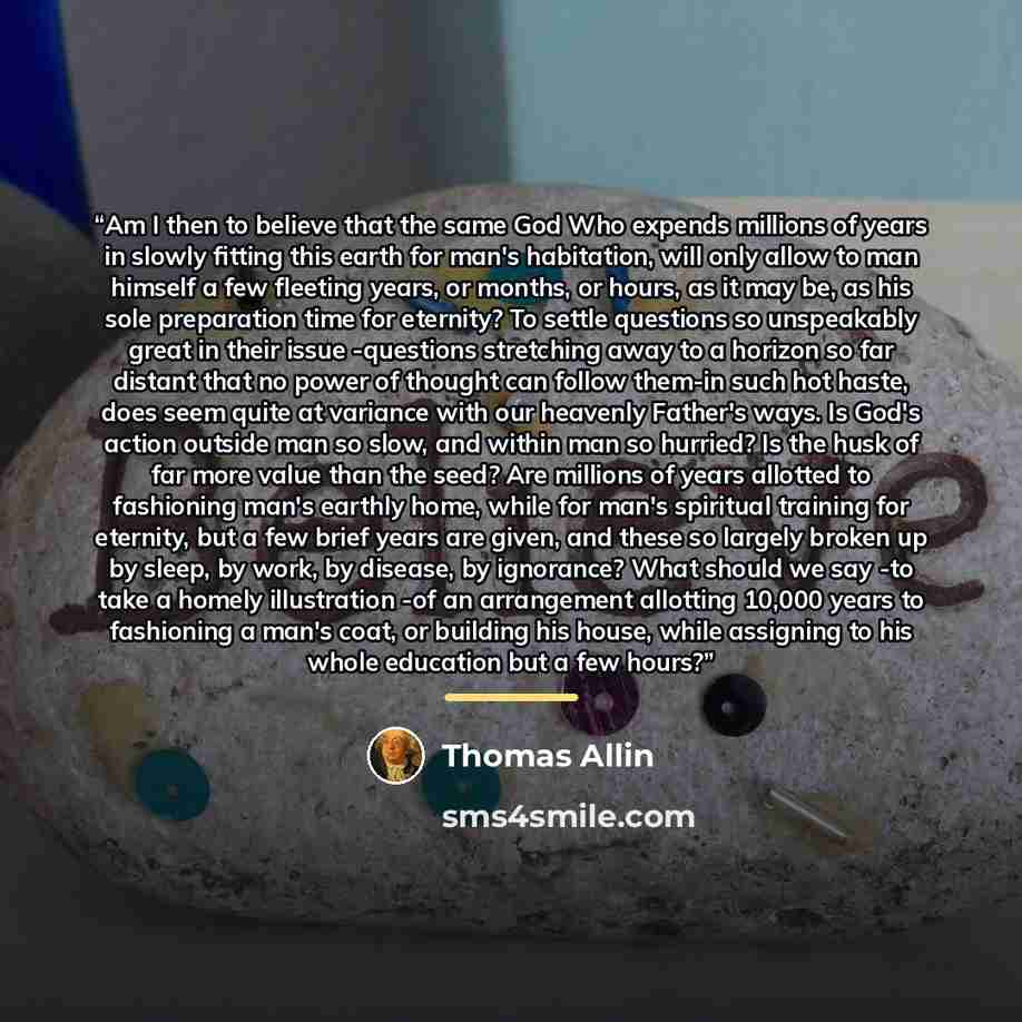 “Am I then to believe that the same God Who expends millions of years in slowly fitting this earth for man's habitation, will only allow to man himself a few fleeting years, or months, or hours, as it may be, as his sole preparation time for eternity? To settle questions so unspeakably great in…” quote by Thomas Allin