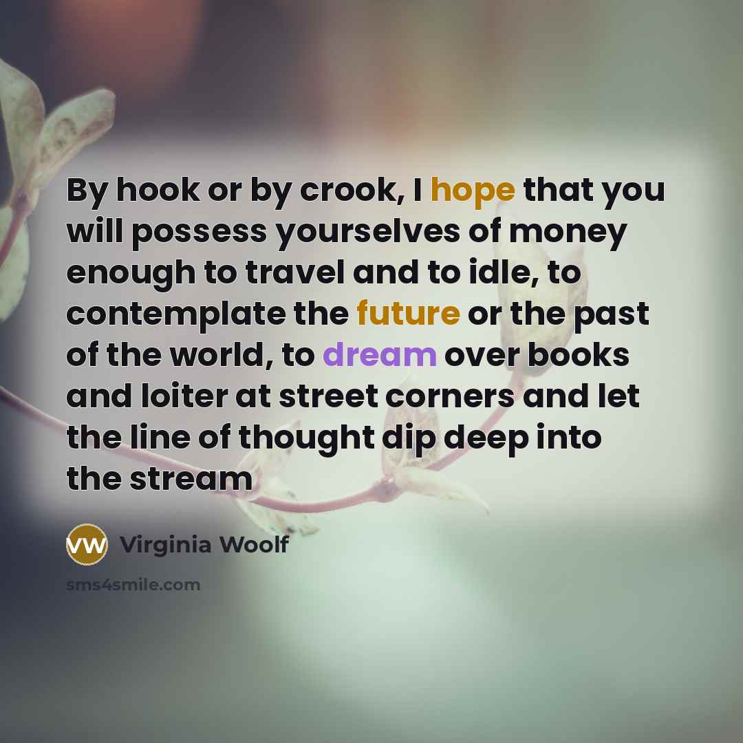 “By hook or by crook, I hope that you will possess yourselves of money enough to travel and to idle, to contemplate the future or the past of the world, to dream over books and loiter at street corners and let the line of thought dip deep into the stream” quote by Virginia Woolf