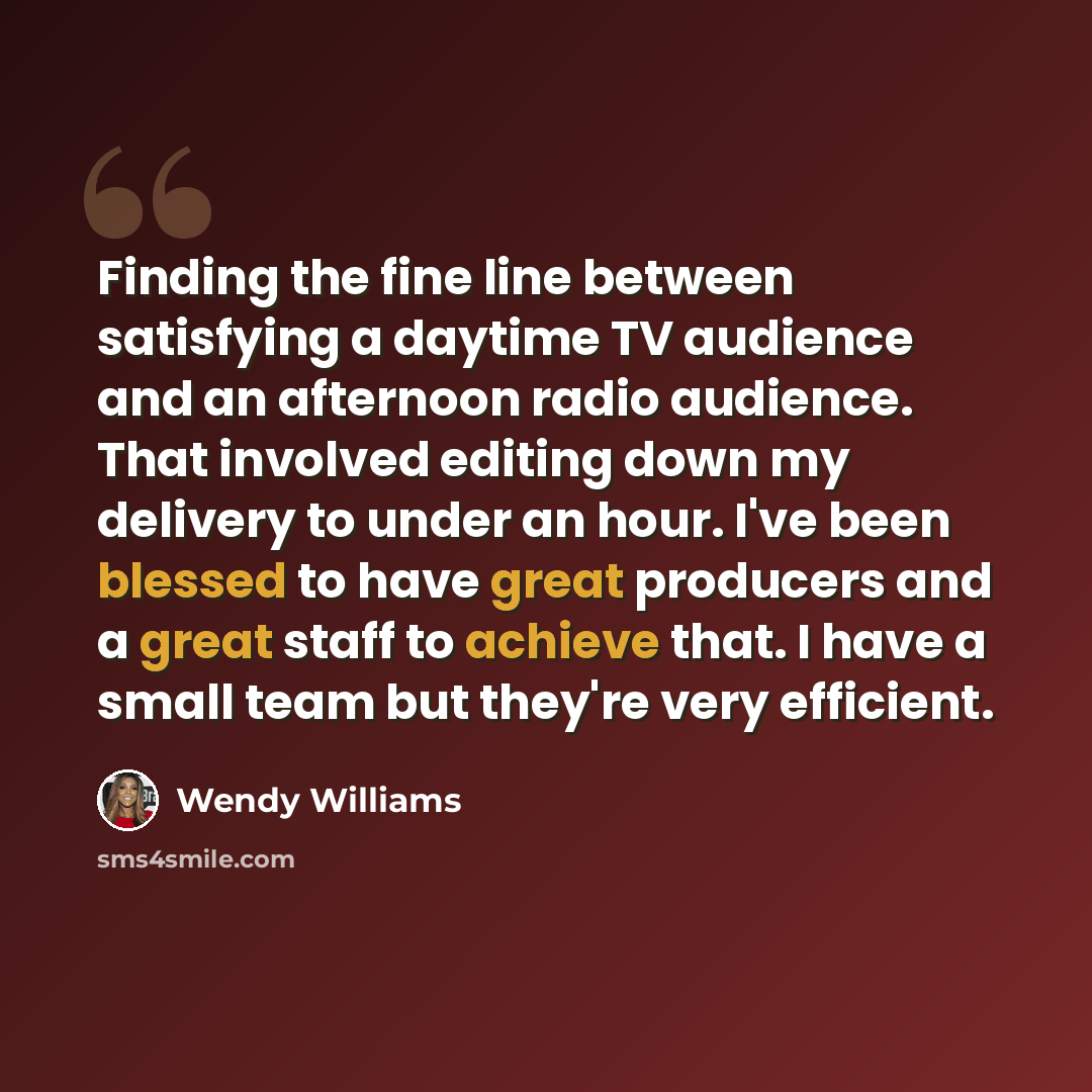 “Finding the fine line between satisfying a daytime TV audience and an afternoon radio audience. That involved editing down my delivery to under an hour. I've been blessed to have great producers and a great staff to achieve that. I have a small team but they're very efficient.” quote by Wendy Williams