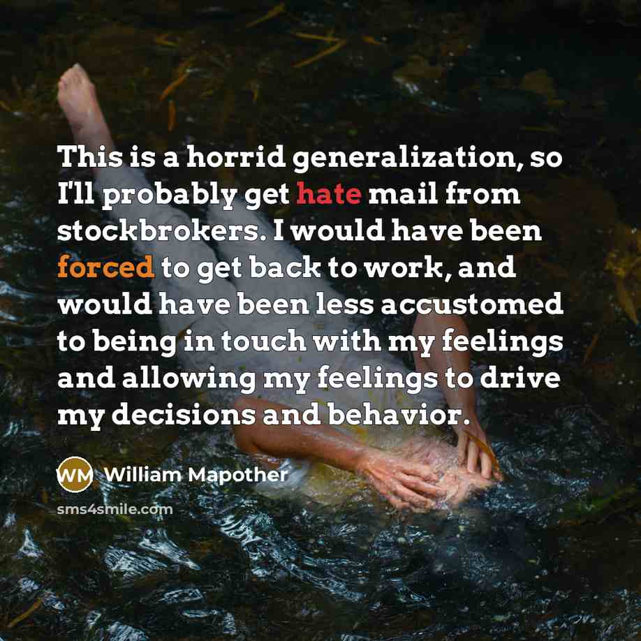 “This is a horrid generalization, so I'll probably get hate mail from stockbrokers. I would have been forced to get back to work, and would have been less accustomed to being in touch with my feelings and allowing my feelings to drive my decisions and behavior.” quote by William Mapother