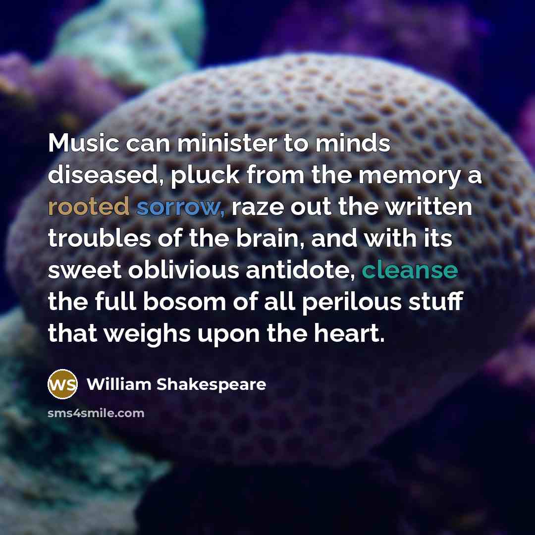 “Music can minister to minds diseased, pluck from the memory a rooted sorrow, raze out the written troubles of the brain, and with its sweet oblivious antidote, cleanse the full bosom of all perilous stuff that weighs upon the heart.” quote by William Shakespeare