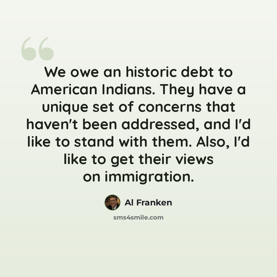 “We owe an historic debt to American Indians. They have a unique set of concerns that haven't been addressed, and I'd like to stand with them. Also, I'd like to get their views on immigration.” quote by Al Franken