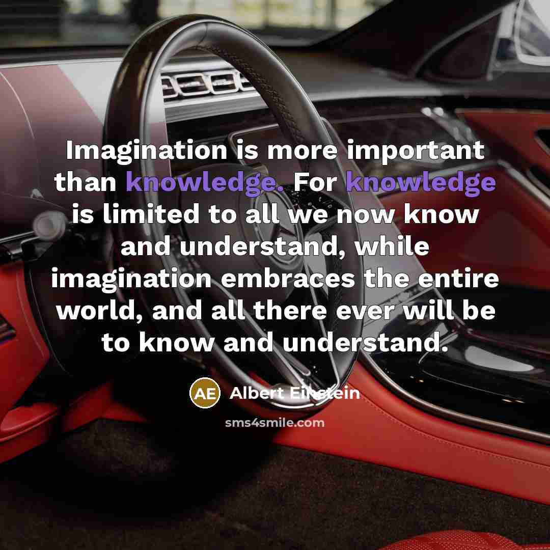 “Imagination is more important than knowledge. For knowledge is limited to all we now know and understand, while imagination embraces the entire world, and all there ever will be to know and understand.” quote by Albert Einstein