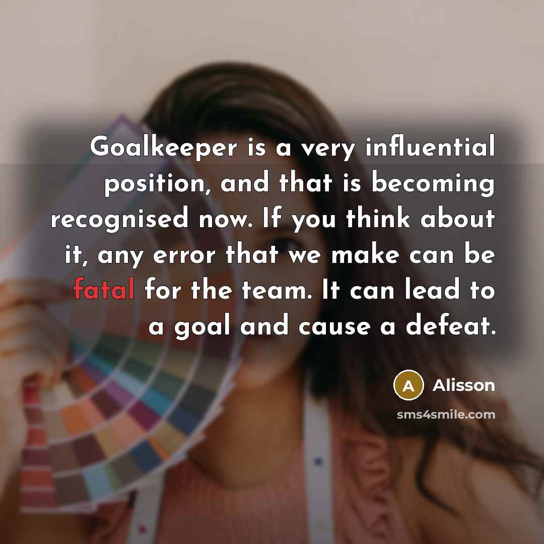 “Goalkeeper is a very influential position, and that is becoming recognised now. If you think about it, any error that we make can be fatal for the team. It can lead to a goal and cause a defeat.” quote by Alisson