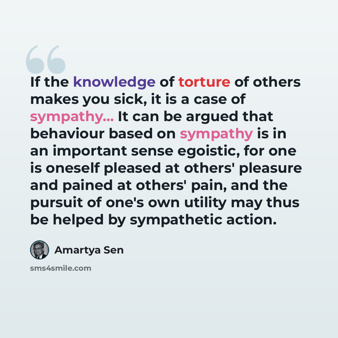 “If the knowledge of torture of others makes you sick, it is a case of sympathy... It can be argued that behaviour based on sympathy is in an important sense egoistic, for one is oneself pleased at others' pleasure and pained at others' pain, and the pursuit of one's own utility may thus be helped…” quote by Amartya Sen