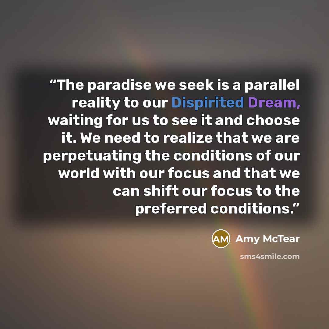 “The paradise we seek is a parallel reality to our Dispirited Dream, waiting for us to see it and choose it. We need to realize that we are perpetuating the conditions of our world with our focus and that we can shift our focus to the preferred conditions.” quote by Amy McTear