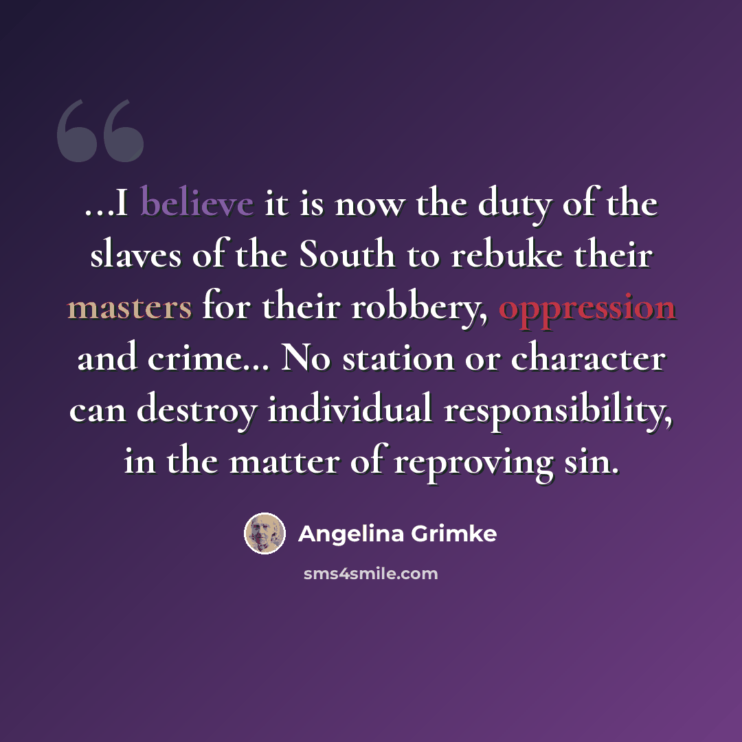 “...I believe it is now the duty of the slaves of the South to rebuke their masters for their robbery, oppression and crime… No station or character can destroy individual responsibility, in the matter of reproving sin.” quote by Angelina Grimké