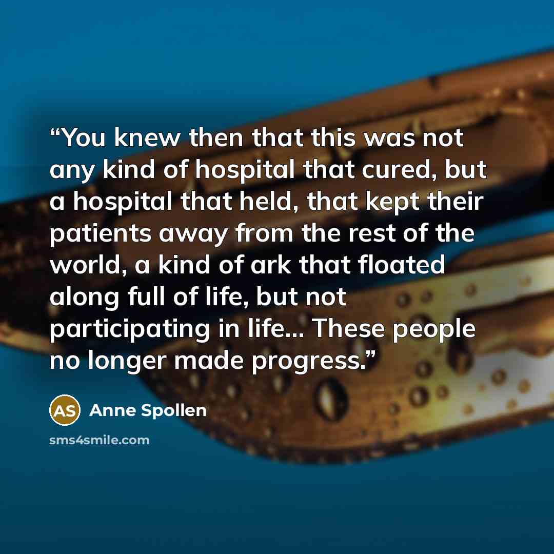 “You knew then that this was not any kind of hospital that cured, but a hospital that held, that kept their patients away from the rest of the world, a kind of ark that floated along full of life, but not participating in life… These people no longer made progress.” quote by Anne Spollen