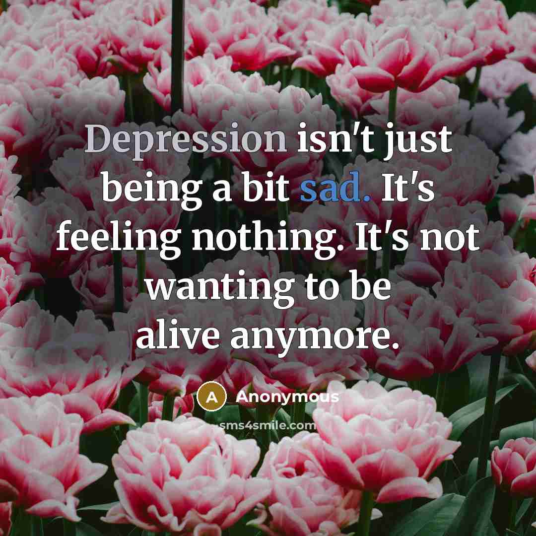 “Depression isn't just being a bit sad. It's feeling nothing. It's not wanting to be alive anymore.” quote by Anonymous