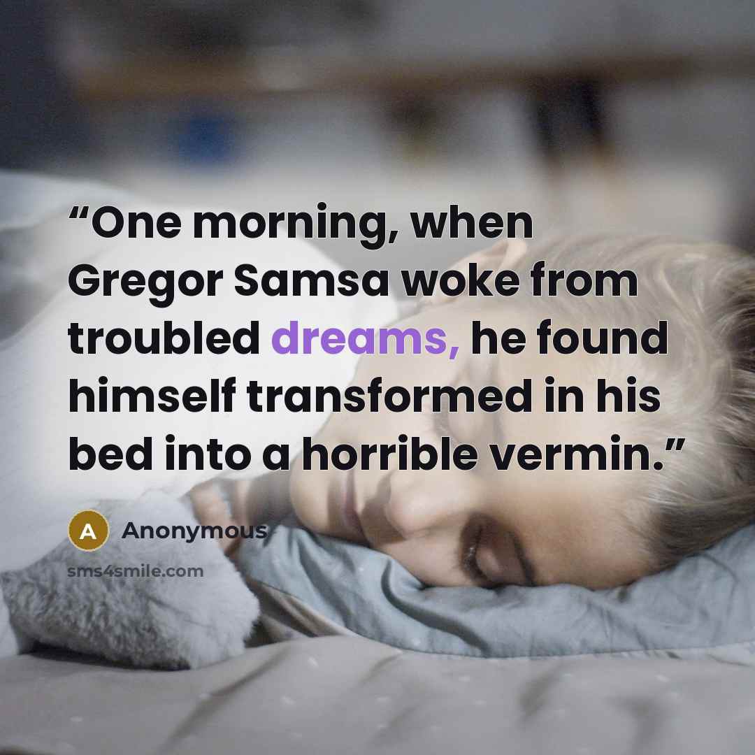 “One morning, when Gregor Samsa woke from troubled dreams, he found himself transformed in his bed into a horrible vermin.” quote by Anonymous