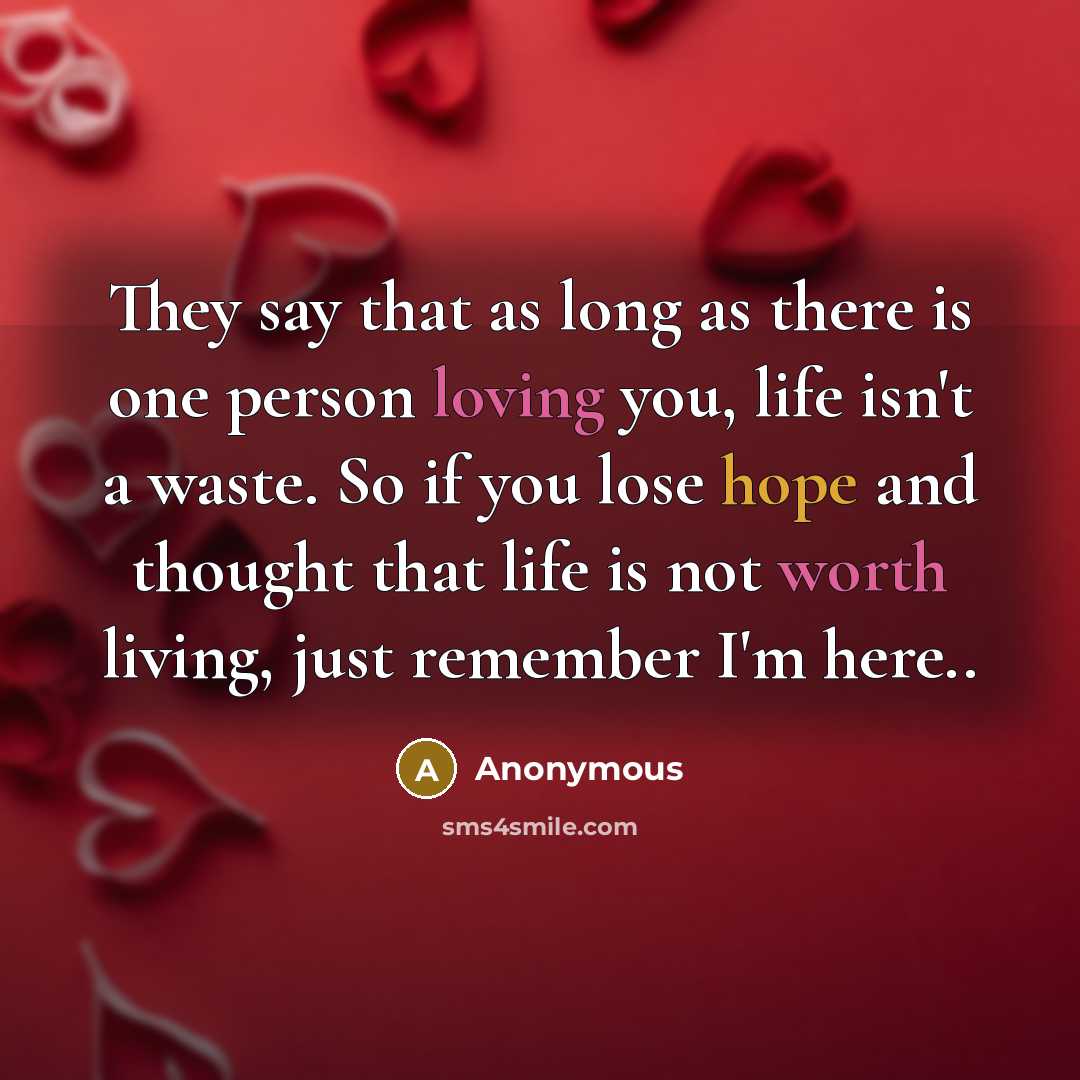 “They say that as long as there is one person loving you, life isn't a waste. So if you lose hope and thought that life is not worth living, just remember I'm here..” quote by Anonymous