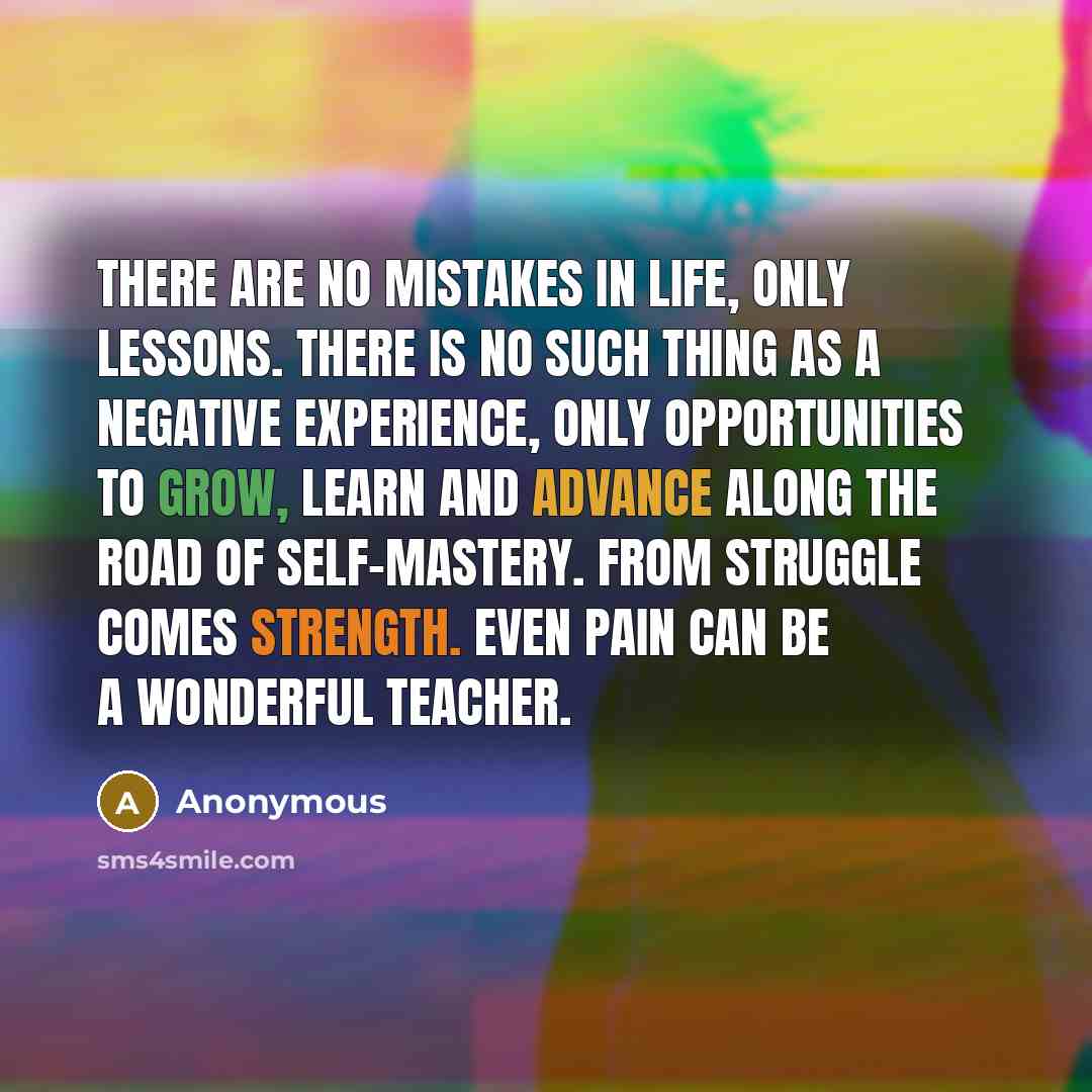 “There are no mistakes in life, only lessons. There is no such thing as a negative experience, only opportunities to grow, learn and advance along the road of self-mastery. From struggle comes strength. Even pain can be a wonderful teacher.” quote by Anonymous