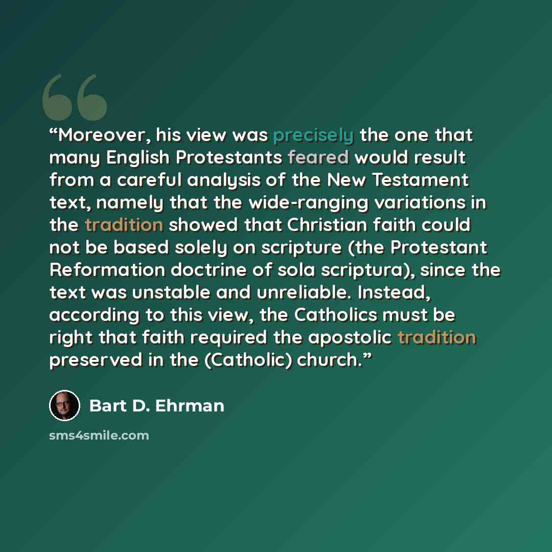 “Moreover, his view was precisely the one that many English Protestants feared would result from a careful analysis of the New Testament text, namely that the wide-ranging variations in the tradition showed that Christian faith could not be based solely on scripture (the Protestant Reformation…” quote by Bart D. Ehrman