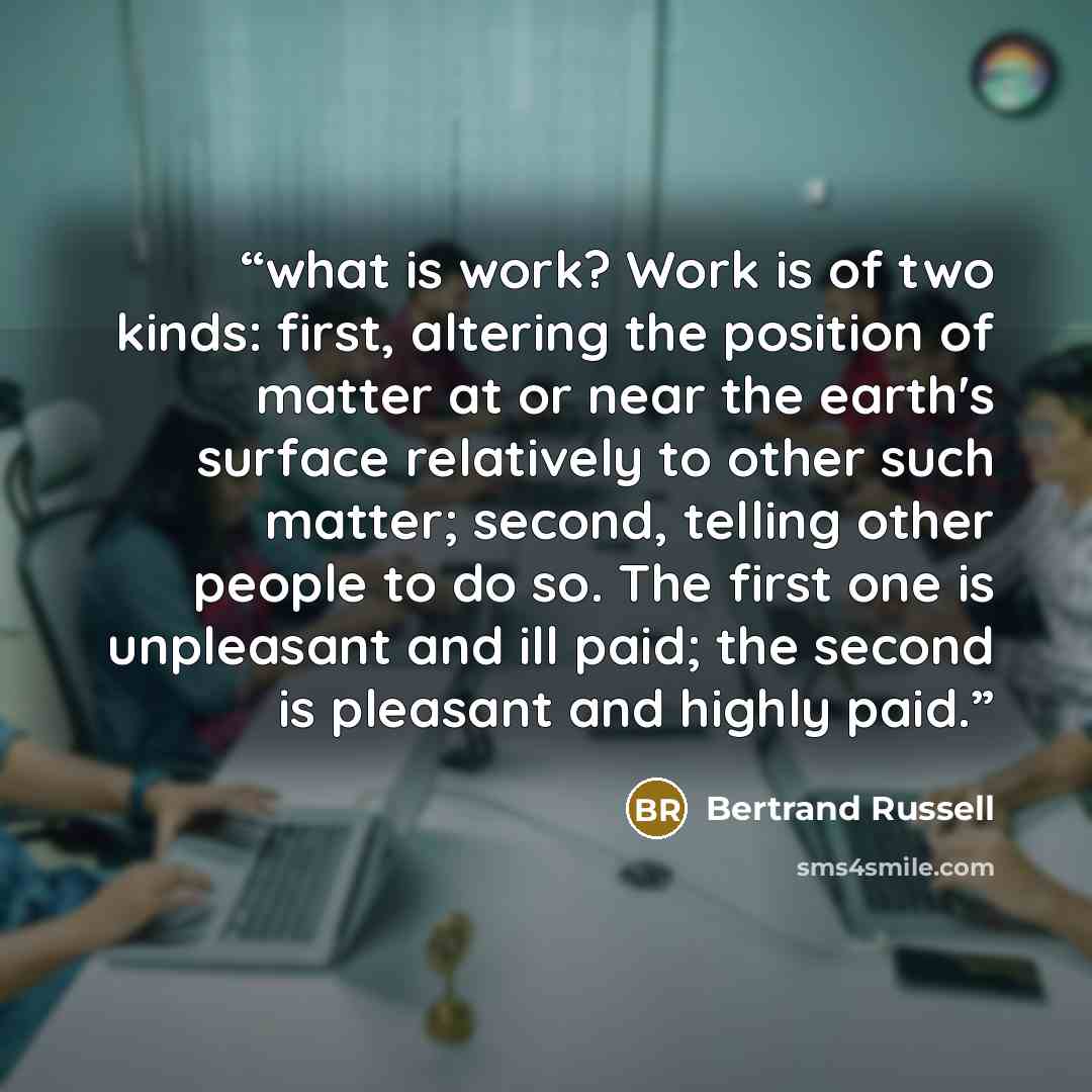 “what is work? Work is of two kinds: first, altering the position of matter at or near the earth's surface relatively to other such matter; second, telling other people to do so. The first one is unpleasant and ill paid; the second is pleasant and highly paid.” quote by Bertrand Russell