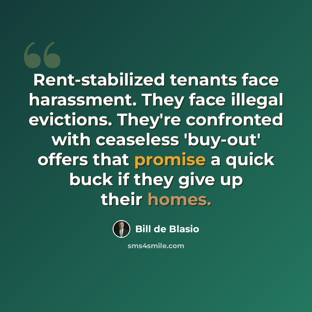 “Rent-stabilized tenants face harassment. They face illegal evictions. They're confronted with ceaseless 'buy-out' offers that promise a quick buck if they give up their homes.” quote by Bill de Blasio