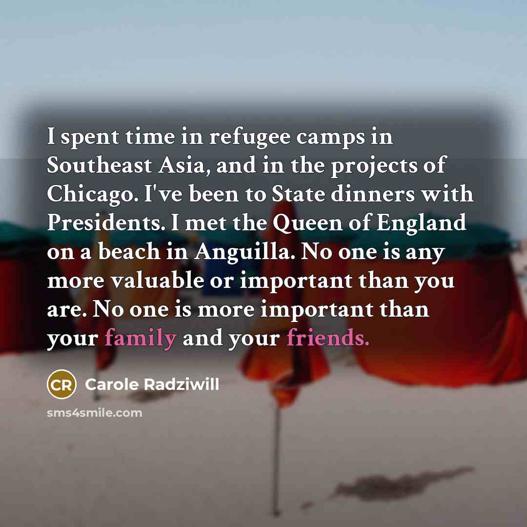 “I spent time in refugee camps in Southeast Asia, and in the projects of Chicago. I've been to State dinners with Presidents. I met the Queen of England on a beach in Anguilla. No one is any more valuable or important than you are. No one is more important than your family and your friends.” quote by Carole Radziwill