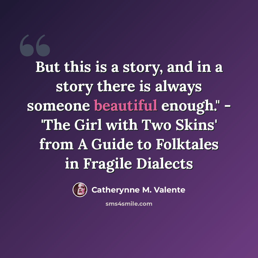 “But this is a story, and in a story there is always someone beautiful enough." - 'The Girl with Two Skins' from A Guide to Folktales in Fragile Dialects” quote by Catherynne M. Valente