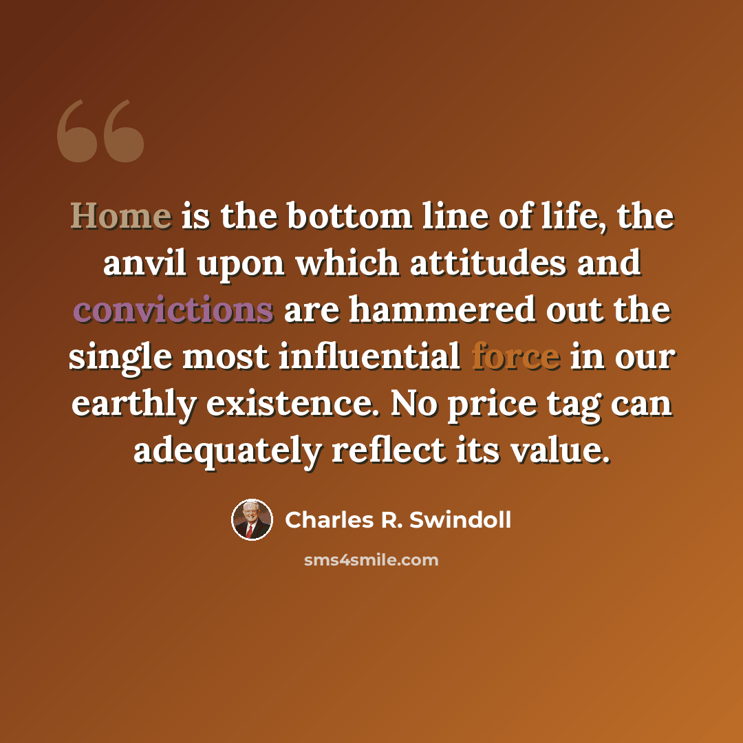 “Home is the bottom line of life, the anvil upon which attitudes and convictions are hammered out the single most influential force in our earthly existence. No price tag can adequately reflect its value.” quote by Charles R. Swindoll
