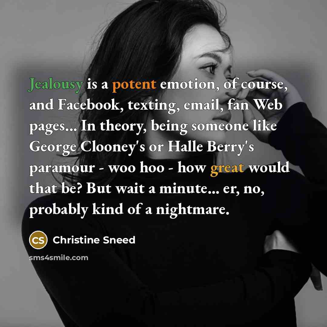 “Jealousy is a potent emotion, of course, and Facebook, texting, email, fan Web pages... In theory, being someone like George Clooney's or Halle Berry's paramour - woo hoo - how great would that be? But wait a minute... er, no, probably kind of a nightmare.” quote by Christine Sneed