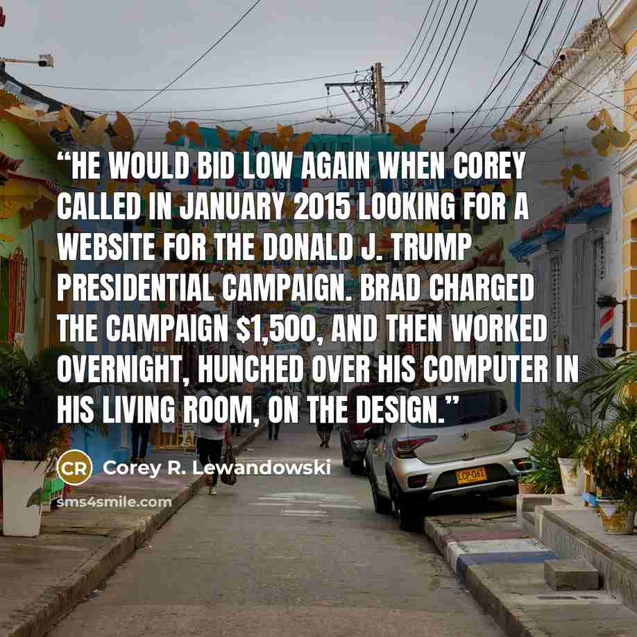 “He would bid low again when Corey called in January 2015 looking for a website for the Donald J. Trump presidential campaign. Brad charged the campaign $1,500, and then worked overnight, hunched over his computer in his living room, on the design.” quote by Corey R. Lewandowski