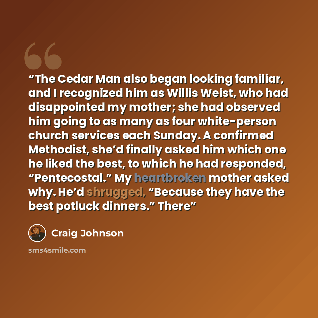 “The Cedar Man also began looking familiar, and I recognized him as Willis Weist, who had disappointed my mother; she had observed him going to as many as four white-person church services each Sunday. A confirmed Methodist, she’d finally asked him which one he liked the best, to which he had…” quote by Craig Johnson