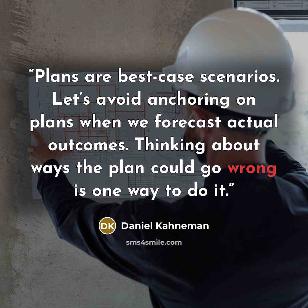 “Plans are best-case scenarios. Let’s avoid anchoring on plans when we forecast actual outcomes. Thinking about ways the plan could go wrong is one way to do it.” quote by Daniel Kahneman