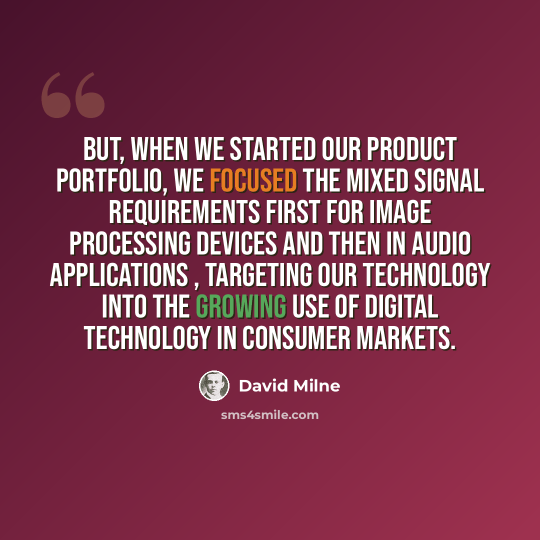 “But, when we started our product portfolio, we focused the mixed signal requirements first for image processing devices and then in audio applications , targeting our technology into the growing use of digital technology in consumer markets.” quote by David Milne