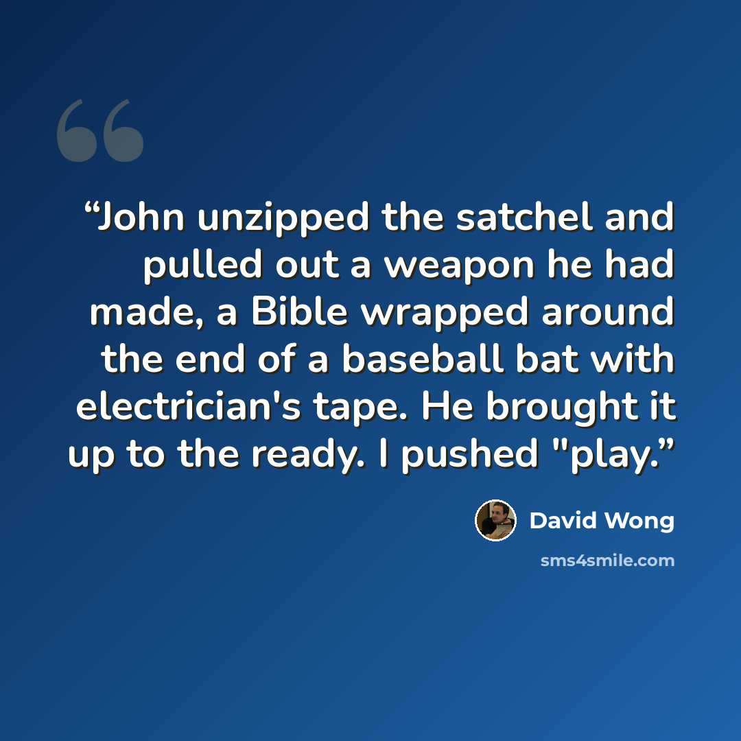 “John unzipped the satchel and pulled out a weapon he had made, a Bible wrapped around the end of a baseball bat with electrician's tape. He brought it up to the ready. I pushed "play.” quote by David Wong