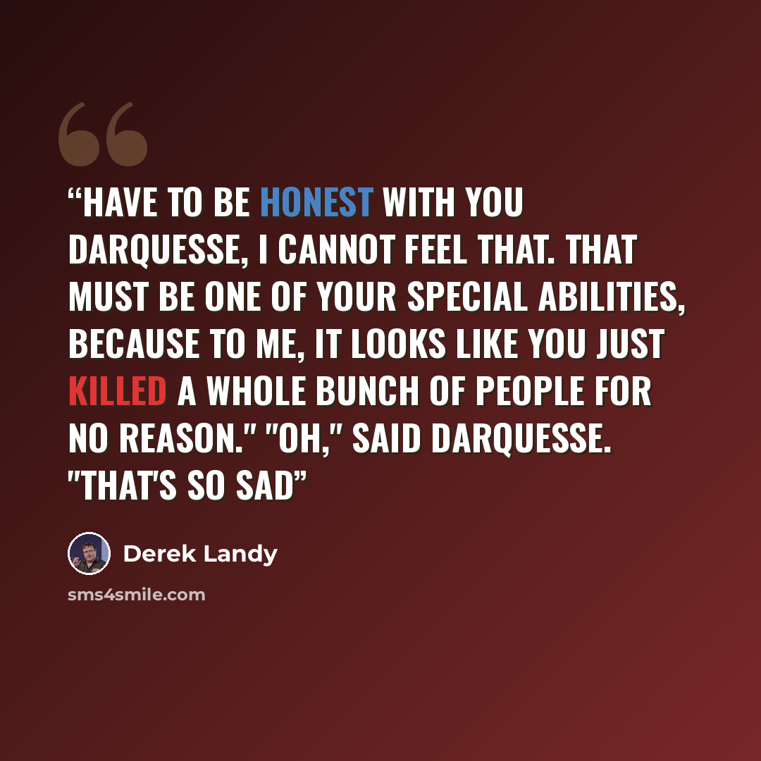 “Have to be honest with you Darquesse, I cannot feel that. That must be one of your special abilities, because to me, it looks like you just killed a whole bunch of people for no reason." "Oh," said Darquesse. "That's so sad” quote by Derek Landy
