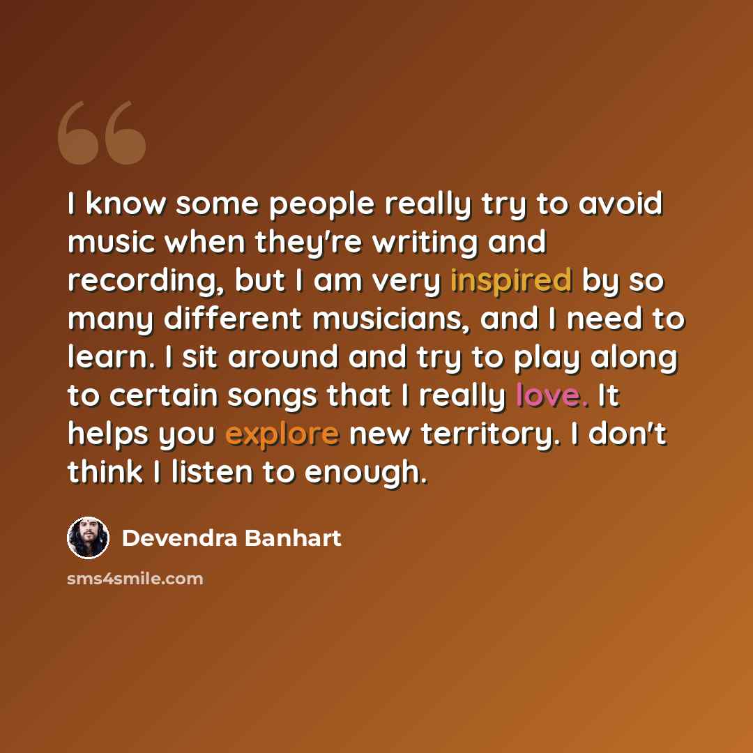 “I know some people really try to avoid music when they're writing and recording, but I am very inspired by so many different musicians, and I need to learn. I sit around and try to play along to certain songs that I really love. It helps you explore new territory. I don't think I listen to enough.” quote by Devendra Banhart