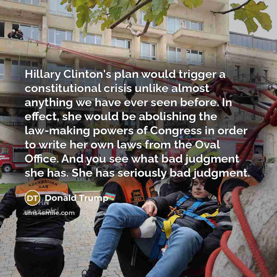 “Hillary Clinton's plan would trigger a constitutional crisis unlike almost anything we have ever seen before. In effect, she would be abolishing the law-making powers of Congress in order to write her own laws from the Oval Office. And you see what bad judgment she has. She has seriously bad…” quote by Donald Trump