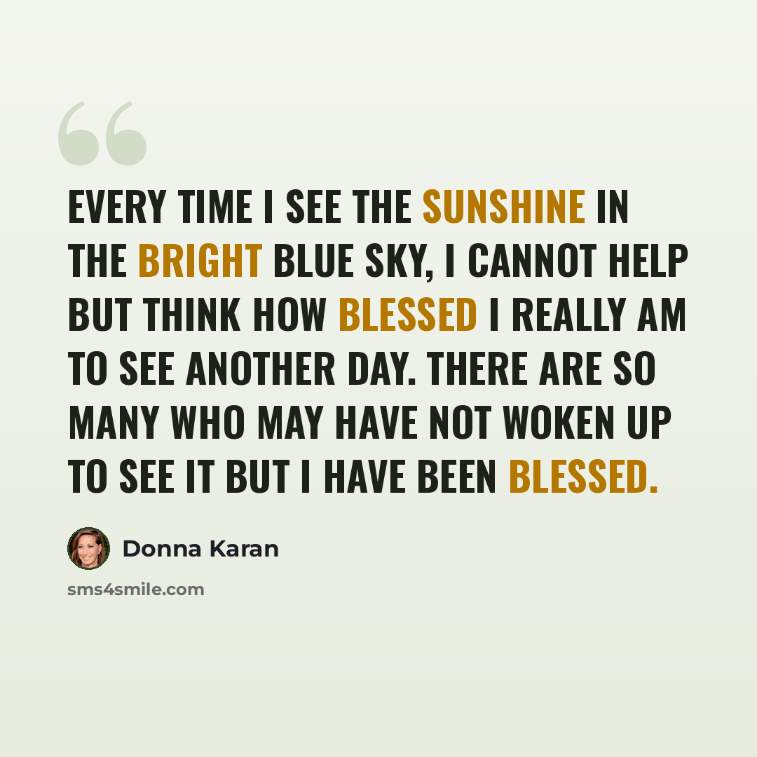 “Every time I see the sunshine in the bright blue sky, I cannot help but think how blessed I really am to see another day. There are so many who may have not woken up to see it but I have been blessed.” quote by Donna Karan