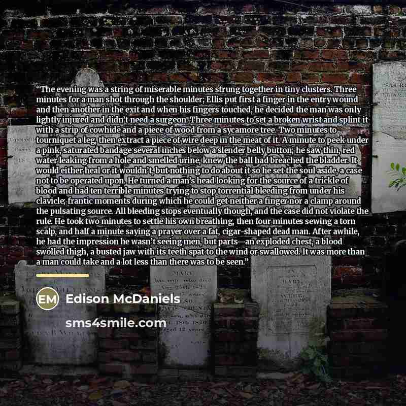 “The evening was a string of miserable minutes strung together in tiny clusters. Three minutes for a man shot through the shoulder; Ellis put first a finger in the entry wound and then another in the exit and when his fingers touched, he decided the man was only lightly injured and didn’t need a…” quote by Edison McDaniels