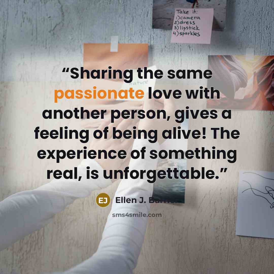 “Sharing the same passionate love with another person, gives a feeling of being alive! The experience of something real, is unforgettable.” quote by Ellen J. Barrier